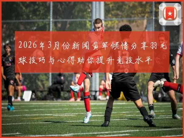 2026年3月份新闻黄军倾情分享羽毛球技巧与心得助你提升竞技水平