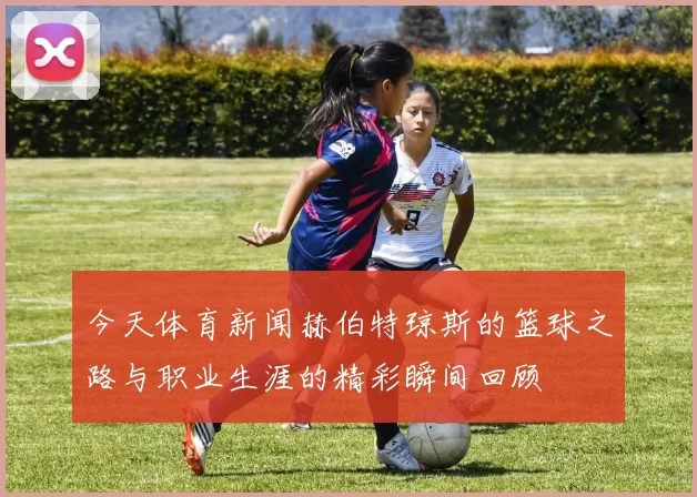 今天体育新闻赫伯特琼斯的篮球之路与职业生涯的精彩瞬间回顾