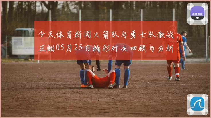 今天体育新闻火箭队与勇士队激战正酣05月25日精彩对决回顾与分析